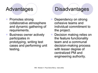 Advantages Disadvantages Promotes strong collaborative atmosphere and dynamic gathering of requirements.   Business owner actively participates in prototyping, writing test cases and performing unit testing.   Dependency on strong cohesive teams and individual commitment to the project.  Decision making relies on the feature functionality team and a communal decision-making process with lesser degree of centralized PM and engineering authority.   