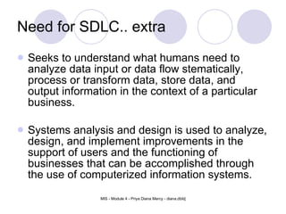 Need for SDLC.. extra Seeks to understand what humans need to analyze data input or data flow stematically, process or transform data, store data, and output information in the context of a particular business. Systems analysis and design is used to analyze, design, and implement improvements in the support of users and the functioning of businesses that can be accomplished through the use of computerized information systems. 