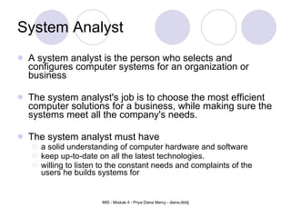 System Analyst A system analyst is the person who selects and configures computer systems for an organization or business  The system analyst's job is to choose the most efficient computer solutions for a business, while making sure the systems meet all the company's needs. The system analyst must have a solid understanding of computer hardware and software keep up-to-date on all the latest technologies. willing to listen to the constant needs and complaints of the users he builds systems for 