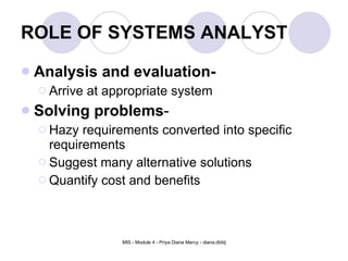 ROLE OF SYSTEMS ANALYST Analysis and evaluation- Arrive at appropriate system Solving problems - Hazy requirements converted into specific requirements Suggest many alternative solutions Quantify cost and benefits  