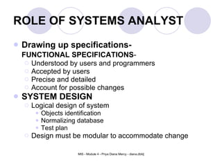 ROLE OF SYSTEMS ANALYST Drawing up specifications- FUNCTIONAL SPECIFICATIONS - Understood by users and programmers Accepted by users Precise and detailed Account for possible changes SYSTEM DESIGN Logical design of system Objects identification Normalizing database Test plan Design must be modular to accommodate change 