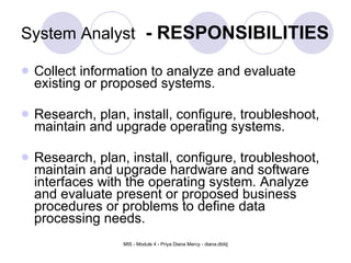 System Analyst   - RESPONSIBILITIES Collect information to analyze and evaluate existing or proposed systems.  Research, plan, install, configure, troubleshoot, maintain and upgrade operating systems.  Research, plan, install, configure, troubleshoot, maintain and upgrade hardware and software interfaces with the operating system. Analyze and evaluate present or proposed business procedures or problems to define data processing needs.  