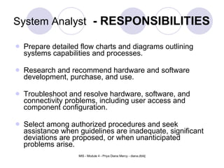 System Analyst   - RESPONSIBILITIES Prepare detailed flow charts and diagrams outlining systems capabilities and processes.  Research and recommend hardware and software development, purchase, and use.  Troubleshoot and resolve hardware, software, and connectivity problems, including user access and component configuration.  Select among authorized procedures and seek assistance when guidelines are inadequate, significant deviations are proposed, or when unanticipated problems arise.  