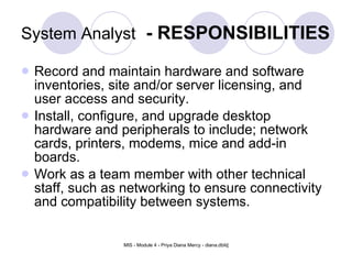 System Analyst   - RESPONSIBILITIES Record and maintain hardware and software inventories, site and/or server licensing, and user access and security.  Install, configure, and upgrade desktop hardware and peripherals to include; network cards, printers, modems, mice and add-in boards.  Work as a team member with other technical staff, such as networking to ensure connectivity and compatibility between systems.  