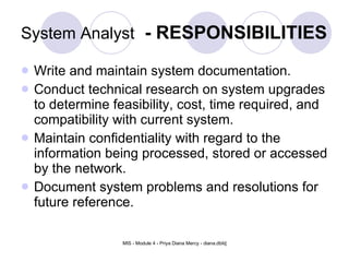 System Analyst   - RESPONSIBILITIES Write and maintain system documentation.  Conduct technical research on system upgrades to determine feasibility, cost, time required, and compatibility with current system.  Maintain confidentiality with regard to the information being processed, stored or accessed by the network.  Document system problems and resolutions for future reference. 