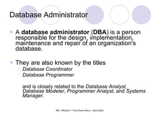 Database Administrator A  database administrator  ( DBA ) is a person responsible for the design, implementation, maintenance and repair of an organization's database.  They are also known by the titles  Database Coordinator   Database Programmer and is closely related to the  Database Analyst ,  Database Modeler ,  Programmer Analyst , and  Systems Manager .  