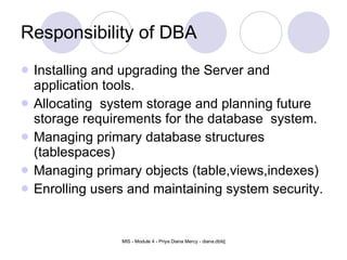 Responsibility of DBA Installing and upgrading the Server and application tools. Allocating  system storage and planning future storage requirements for the database  system. Managing primary database structures (tablespaces) Managing primary objects (table,views,indexes) Enrolling users and maintaining system security. 