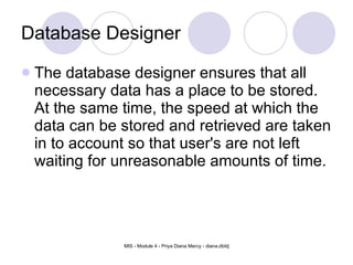 Database Designer The database designer ensures that all necessary data has a place to be stored. At the same time, the speed at which the data can be stored and retrieved are taken in to account so that user's are not left waiting for unreasonable amounts of time.  
