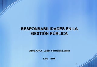 RESPONSABILIDADES EN LA
    GESTIÓN PÚBLICA



   Abog. CPCC. Julián Contreras Llallico


               Lima - 2010

                                           1
 