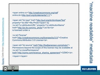 “machine readable” metadata
                                                     <span xmlns:cc=“http://creativecommons.org/ns#”
                                                     xmlns:dc=http://purl.org/dc/elements/1.1/”>
Source: Cable Green http://www.creativecommons.org




                                                     <span rel="dc:type" href="http://purl.org/dc/dcmitype/Text"
                                                     property="dc:title">My Photo</span> by
                                                     <a rel="cc:attributionURL" property="cc:attributionName"
                                                     href="http://joi.ito.com/my_photo">Joi Ito</a>
                                                     is licensed under a

                                                     <a rel="license"
                                                     href="http://creativecommons.org/licenses/by/3.0/">Creative
                                                     Commons Attribution 3.0 License</a>.

                                                     <span rel="dc:source" href="http://fredbenenson.com/photo/”>
                                                     Permissions beyond the scope of this license may be available at
                                                     <a rel="cc:morePermissions"
                                                     href="http://ozmo.com/revenue_sharing_agreement">OZMO</a>.
                                                     </span></span>
 