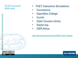 CC BY licensed   • PhET Interactive Simulations
                                                     OER sites
                                                                      • Connexions
                                                                      • OpenStax College
Source: Cable Green http://www.creativecommons.org




                                                                      • Curriki
                                                                      • Open Course Library
                                                                      • Saylor.org
                                                                      • OER Africa

                                                                      http://wiki.creativecommons.org/OER_Case_Studies
 