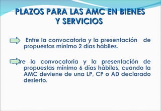 PLAZOS PARA LAS AMC EN BIENES Y SERVICIOS  Entre la convocatoria y la presentación  de propuestas mínimo 2 días hábiles. Entre la convocatoria y la presentación de propuestas mínimo 6 días hábiles, cuando la AMC deviene de una LP, CP o AD declarado desierto. 