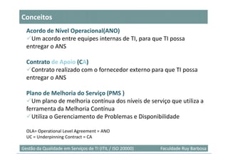 Conceitos
  Acordo de Nível Operacional(ANO)
    Um acordo entre equipes internas de TI, para que TI possa
  entregar o ANS

  Contrato de Apoio (CA)
    Contrato realizado com o fornecedor externo para que TI possa
  entregar o ANS

  Plano de Melhoria do Serviço (PMS )
    Um plano de melhoria contínua dos níveis de serviço que utiliza a
  ferramenta da Melhoria Contínua
    Utiliza o Gerenciamento de Problemas e Disponibilidade

  OLA= Operational Level Agreement = ANO
  UC = Underpinning Contract = CA
                                                                           10
Gestão da Qualidade em Serviços de TI (ITIL / ISO 20000)   Faculdade Ruy Barbosa
 