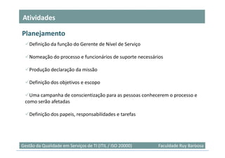 Atividades

Planejamento
    Definição da função do Gerente de Nível de Serviço

    Nomeação do processo e funcionários de suporte necessários

    Produção declaração da missão

    Definição dos objetivos e escopo

   Uma campanha de conscientização para as pessoas conhecerem o processo e
 como serão afetadas

    Definição dos papeis, responsabilidades e tarefas




                                                                            17
Gestão da Qualidade em Serviços de TI (ITIL / ISO 20000)   Faculdade Ruy Barbosa
 