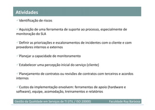 Atividades
   Identificação de riscos

  Aquisição de uma ferramenta de suporte ao processo, especialmente de
 monitoração do SLA

   Definir as priorizações e escalonamentos de incidentes com o cliente e com
 provedores internos e externos

   Planejar a capacidade de monitoramento

   Estabelecer uma percepção inicial do serviço (cliente)

   Planejamento de contratos ou revisões de contratos com terceiros e acordos
 internos

   Custos da implementação envolvem: ferramentas de apoio (hardware e
 software), equipe, acomodação, treinamentos e relatórios

                                                                               18
Gestão da Qualidade em Serviços de TI (ITIL / ISO 20000)      Faculdade Ruy Barbosa
 