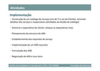 Atividades

Implementação
  Construção de um catálogo de serviços (um de TI e um do Cliente), incluindo
detalhes dos serviços e responsáveis (atividades da Gestão de catálogo)

  Gerencie a expectativa do cliente: coloque as expectativas reais

  Planejamento da estrutura do ANS

  Estabelecimento dos requisitos do serviço

  Implementação de um ANS rascunho

  Formulação dos ANS

  Negociação do ANS e seus Itens


                                                                                20
Gestão da Qualidade em Serviços de TI (ITIL / ISO 20000)       Faculdade Ruy Barbosa
 