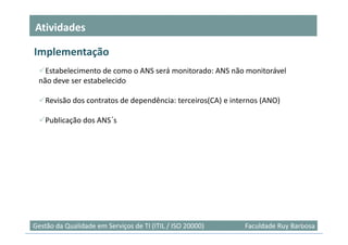 Atividades

Implementação
   Estabelecimento de como o ANS será monitorado: ANS não monitorável
 não deve ser estabelecido

    Revisão dos contratos de dependência: terceiros(CA) e internos (ANO)

    Publicação dos ANS´s




                                                                              21
Gestão da Qualidade em Serviços de TI (ITIL / ISO 20000)     Faculdade Ruy Barbosa
 