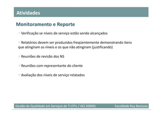 Atividades

Monitoramento e Reporte
    Verificação se níveis de serviço estão sendo alcançados

  Relatórios devem ser produzidos freqüentemente demonstrando itens
 que atingiram os níveis e os que não atingiram (justificando)

    Reuniões de revisão dos NS

    Reuniões com representante do cliente

    Avaliação dos níveis de serviço relatados




                                                                               23
Gestão da Qualidade em Serviços de TI (ITIL / ISO 20000)      Faculdade Ruy Barbosa
 