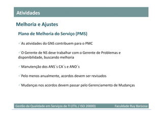Atividades

Melhoria e Ajustes
 Plano de Melhoria do Serviço (PMS)

    As atividades do GNS contribuem para o PMC

   O Gerente de NS deve trabalhar com o Gerente de Problemas e
 disponibilidade, buscando melhoria

    Manutenção dos ANS´s CA´s e ANO´s

    Pelo menos anualmente, acordos devem ser revisados

    Mudanças nos acordos devem passar pelo Gerenciamento de Mudanças



                                                                            25
Gestão da Qualidade em Serviços de TI (ITIL / ISO 20000)   Faculdade Ruy Barbosa
 