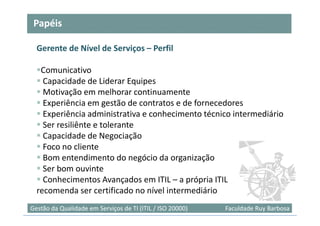 Papéis

  Gerente de Nível de Serviços – Perfil

   Comunicativo
    Capacidade de Liderar Equipes
    Motivação em melhorar continuamente
    Experiência em gestão de contratos e de fornecedores
    Experiência administrativa e conhecimento técnico intermediário
    Ser resiliênte e tolerante
    Capacidade de Negociação
    Foco no cliente
    Bom entendimento do negócio da organização
    Ser bom ouvinte
    Conhecimentos Avançados em ITIL – a própria ITIL
  recomenda ser certificado no nível intermediário
Gestão da Qualidade em Serviços de TI (ITIL / ISO 20000)   Faculdade Ruy Barbosa
 