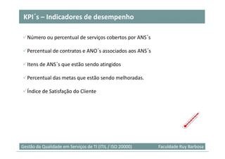 KPI´
 KPI´s – Indicadores de desempenho

  Número ou percentual de serviços cobertos por ANS´s

  Percentual de contratos e ANO´s associados aos ANS´s

  Itens de ANS´s que estão sendo atingidos

  Percentual das metas que estão sendo melhoradas.

  Índice de Satisfação do Cliente




Gestão da Qualidade em Serviços de TI (ITIL / ISO 20000)   Faculdade Ruy Barbosa
 