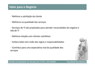 Valor para o Negócio

   Melhora a satisfação do cliente

   Melhoria na qualidade dos serviços

   Serviços de TI são projetados para atender necessidades do negócio e
 não de TI

   Melhora relação com clientes satisfeitos

   Ambos lados tem visão das regras e responsabilidades

   Contribui para uma expectativa real da qualidade dos
 serviços



                                                                           32
Gestão da Qualidade em Serviços de TI (ITIL / ISO 20000)   Faculdade Ruy Barbosa
 