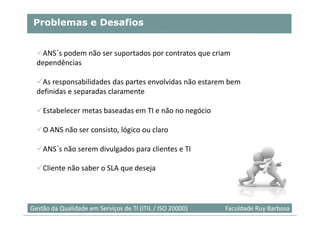 Problemas e Desafios


    ANS´s podem não ser suportados por contratos que criam
  dependências

    As responsabilidades das partes envolvidas não estarem bem
  definidas e separadas claramente

    Estabelecer metas baseadas em TI e não no negócio

    O ANS não ser consisto, lógico ou claro

    ANS´s não serem divulgados para clientes e TI

    Cliente não saber o SLA que deseja



                                                                           33
Gestão da Qualidade em Serviços de TI (ITIL / ISO 20000)   Faculdade Ruy Barbosa
 
