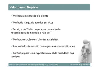 Valor para o Negócio

    Melhora a satisfação do cliente

    Melhoria na qualidade dos serviços

   Serviços de TI são projetados para atender
 necessidades do negócio e não de TI

    Melhora relação com clientes satisfeitos

    Ambos lados tem visão das regras e responsabilidades

   Contribui para uma expectativa real da qualidade dos
 serviços

Gestão da Qualidade em Serviços de TI (ITIL / ISO 20000)   Faculdade Ruy Barbosa
 
