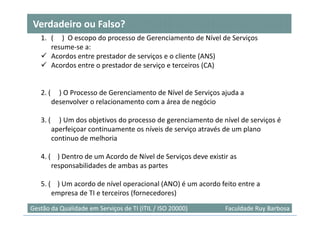 Verdadeiro ou Falso?
   1. ( ) O escopo do processo de Gerenciamento de Nível de Serviços
      resume-se a:
      Acordos entre prestador de serviços e o cliente (ANS)
      Acordos entre o prestador de serviço e terceiros (CA)


   2. (     ) O Processo de Gerenciamento de Nível de Serviços ajuda a
          desenvolver o relacionamento com a área de negócio

   3. (     ) Um dos objetivos do processo de gerenciamento de nível de serviços é
          aperfeiçoar continuamente os níveis de serviço através de um plano
          continuo de melhoria

   4. ( ) Dentro de um Acordo de Nível de Serviços deve existir as
       responsabilidades de ambas as partes

   5. ( ) Um acordo de nível operacional (ANO) é um acordo feito entre a
       empresa de TI e terceiros (fornecedores)
                                                                                36
Gestão da Qualidade em Serviços de TI (ITIL / ISO 20000)        Faculdade Ruy Barbosa
 