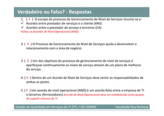 Verdadeiro ou Falso? - Respostas
   1. ( F ) O escopo do processo de Gerenciamento de Nível de Serviços resume-se a:
      Acordos entre prestador de serviços e o cliente (ANS)
      Acordos entre o prestador de serviço e terceiros (CA)
   Faltou os Acordos de Nível Operacional (ANO)



   2. ( V ) O Processo de Gerenciamento de Nível de Serviços ajuda a desenvolver o
       relacionamento com a área de negócio


   3. ( V ) Um dos objetivos do processo de gerenciamento de nível de serviços é
       aperfeiçoar continuamente os níveis de serviço através de um plano de melhoria
       do serviço

   4. ( V ) Dentro de um Acordo de Nível de Serviços deve existir as responsabilidades de
        ambas as partes

   5. ( F ) Um acordo de nível operacional (ANO) é um acordo feito entre a empresa de TI
        e terceiros (fornecedores) Acordo de Nível Operacional deve ser estabelecido entre grupos
       de suporte internos de TI

                                                                                              37
Gestão da Qualidade em Serviços de TI (ITIL / ISO 20000)                   Faculdade Ruy Barbosa
 