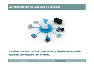 Gerenciamento do Catálogo de Serviços




Se não estiver bem definido quais serviços são oferecidos, então
qualquer serviço pode ser solicitado.

Gestão da Qualidade em Serviços de TI (ITIL / ISO 20000)   Faculdade Ruy Barbosa39
 