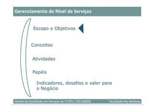 Gerenciamento de Nível de Serviços


             Escopo e Objetivos


            Conceitos


             Atividades

             Papéis

                Indicadores, desafios e valor para
                o Negócio

                                                                            4
Gestão da Qualidade em Serviços de TI (ITIL / ISO 20000)   Faculdade Ruy Barbosa
 