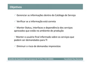 Objetivos

          Gerenciar as informações dentro do Catálogo de Serviço

          Verificar se a informação está correta

        Manter Status, interfaces e dependência dos serviços
      aprovados que estão no ambiente de produção

       Manter o usuário final informado sobre os serviços que
      podem ser demandados para TI

          Diminuir o risco de demandas imprevistas



                                                                            41
Gestão da Qualidade em Serviços de TI (ITIL / ISO 20000)   Faculdade Ruy Barbosa
 