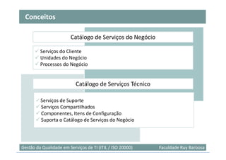 Conceitos

                        Catálogo de Serviços do Negócio

         Serviços do Cliente
         Unidades do Negócio
         Processos do Negócio


                           Catálogo de Serviços Técnico

         Serviços de Suporte
         Serviços Compartilhados
         Componentes, Itens de Configuração
         Suporta o Catálogo de Serviços do Negócio



                                                                            44
Gestão da Qualidade em Serviços de TI (ITIL / ISO 20000)   Faculdade Ruy Barbosa
 