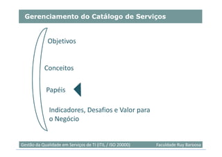 Gerenciamento do Catálogo de Serviços


             Objetivos


           Conceitos

            Papéis

              Indicadores, Desafios e Valor para
              o Negócio


                                                                            46
Gestão da Qualidade em Serviços de TI (ITIL / ISO 20000)   Faculdade Ruy Barbosa
 