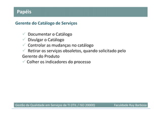 Papéis

Gerente do Catálogo de Serviços

      Documentar o Catálogo
      Divulgar o Catálogo
      Controlar as mudanças no catálogo
      Retirar os serviços obsoletos, quando solicitado pelo
    Gerente do Produto
      Colher os indicadores do processo




                                                                           47
Gestão da Qualidade em Serviços de TI (ITIL / ISO 20000)   Faculdade Ruy Barbosa
 