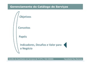 Gerenciamento do Catálogo de Serviços


             Objetivos


           Conceitos

            Papéis

              Indicadores, Desafios e Valor para
              o Negócio


                                                                            48
Gestão da Qualidade em Serviços de TI (ITIL / ISO 20000)   Faculdade Ruy Barbosa
 