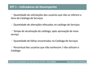 KPI´
 KPI´s – Indicadores de Desempenho

     Quantidade de solicitações dos usuários que não se referem a
  itens do Catálogo de Serviços

     Quantidade de alterações efetuadas no catálogo de Serviços

    Tempo de atualização do catálogo, após aprovação de novo
  serviço

     Quantidade de falhas encontradas no Catálogo de Serviços

    Percentual dos usuários que não conhecem / não utilizam o
  Catálogo


                                                                           49
Gestão da Qualidade em Serviços de TI (ITIL / ISO 20000)   Faculdade Ruy Barbosa
 