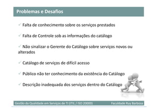 Problemas e Desafios

     Falta de conhecimento sobre os serviços prestados

     Falta de Controle sob as informações do catálogo

     Não sinalizar o Gerente do Catálogo sobre serviços novos ou
  alterados

     Catálogo de serviços de difícil acesso

     Público não ter conhecimento da existência do Catálogo

     Descrição inadequada dos serviços dentro do Catálogo


                                                                           50
Gestão da Qualidade em Serviços de TI (ITIL / ISO 20000)   Faculdade Ruy Barbosa
 