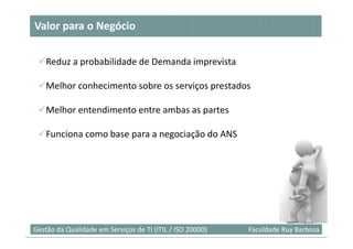 Valor para o Negócio


    Reduz a probabilidade de Demanda imprevista

    Melhor conhecimento sobre os serviços prestados

    Melhor entendimento entre ambas as partes

    Funciona como base para a negociação do ANS




                                                                           51
Gestão da Qualidade em Serviços de TI (ITIL / ISO 20000)   Faculdade Ruy Barbosa
 