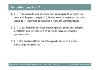 Verdadeiro ou Falso?
 1. ( ) É apropriado que existam dois catálogos de serviço: um
    com a visão para o negócio (clientes e usuários) e outro com a
    visão de TI (serviços de suporte e Itens de Configuração)

 2. ( ) O catálogo de serviços deve englobar todos os serviços
    prestados pro TI, inclusive os serviços novos e serviços
    aposentados

 3. ( ) Um dos benefícios do Catálogo de Serviços é evitar
    demandas imprevistas




                                                                            52
Gestão da Qualidade em Serviços de TI (ITIL / ISO 20000)   Faculdade Ruy Barbosa
 