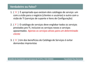 Verdadeiro ou Falso?
  1. ( V ) É apropriado que existam dois catálogos de serviço: um
     com a visão para o negócio (clientes e usuários) e outro com a
     visão de TI (serviços de suporte e Itens de Configuração)

  2. ( F ) O catálogo de serviços deve englobar todos os serviços
     prestados pro TI, inclusive os serviços novos e serviços
     aposentados Apenas os serviços ativos para um determinado
     cliente

  3. ( V ) Um dos benefícios do Catálogo de Serviços é evitar
     demandas imprevistas




                                                                            53
Gestão da Qualidade em Serviços de TI (ITIL / ISO 20000)   Faculdade Ruy Barbosa
 