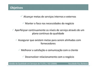 Objetivos

                Alcançar metas de serviços internos e externos

                  Manter o foco nas necessidades do negócio

      Aperfeiçoar continuamente os níveis de serviço através de um
                     plano continuo da qualidade

          Assegurar que existem metas para serem alinhadas com
                              fornecedores

             Melhorar a satisfação e comunicação com o cliente

                  Desenvolver relacionamento com o negócio
                                                                            6
Gestão da Qualidade em Serviços de TI (ITIL / ISO 20000)   Faculdade Ruy Barbosa
 