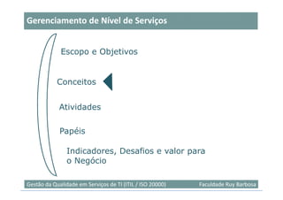Gerenciamento de Nível de Serviços


             Escopo e Objetivos


            Conceitos


             Atividades

             Papéis

                Indicadores, Desafios e valor para
                o Negócio

                                                                            7
Gestão da Qualidade em Serviços de TI (ITIL / ISO 20000)   Faculdade Ruy Barbosa
 