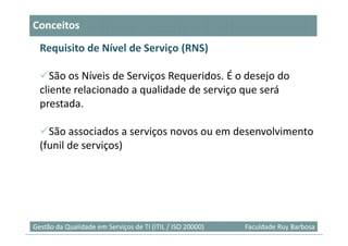 Conceitos
  Requisito de Nível de Serviço (RNS)

     São os Níveis de Serviços Requeridos. É o desejo do
  cliente relacionado a qualidade de serviço que será
  prestada.

    São associados a serviços novos ou em desenvolvimento
  (funil de serviços)




                                                                            8
Gestão da Qualidade em Serviços de TI (ITIL / ISO 20000)   Faculdade Ruy Barbosa
 