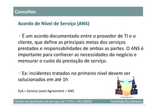 Conceitos

  Acordo de Nível de Serviço (ANS)

     É um acordo documentado entre o provedor de TI e o
  cliente, que define as principais metas dos serviços
  prestados e responsabilidades de ambas as partes. O ANS é
  importante para conhecer as necessidades do negócio e
  mensurar o custo da prestação de serviço.

    Ex: incidentes tratados no primeiro nível devem ser
  solucionados em até 1h

  SLA = Service Level Agreement = ANS

                                                                            9
Gestão da Qualidade em Serviços de TI (ITIL / ISO 20000)   Faculdade Ruy Barbosa
 