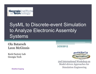 SysML to Discrete-event Simulation
 to Analyze Electronic Assembly
 Systems
Ola Batarseh
                      3/25/2012
Leon McGinnis
Keck Factory Lab
Georgia Tech
                      2nd International Workshop on
                       Model-driven Approaches for
                          Simulation Engineering
   Disallow Copying
 