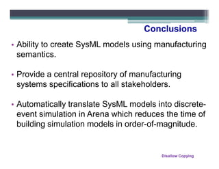 Conclusions
• Ability to create SysML models using manufacturing
  semantics.

• Provide a central repository of manufacturing
  systems specifications to all stakeholders.

• Automatically translate SysML models into discrete-
  event simulation in Arena which reduces the time of
  building simulation models in order-of-magnitude.


                                         Disallow Copying
 