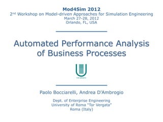 Mod4Sim 2012
2nd   Workshop on Model-driven Approaches for Simulation Engineering
                           March 27-28, 2012
                            Orlando, FL, USA




 Automated Performance Analysis
      of Business Processes



                Paolo Bocciarelli, Andrea D'Ambrogio
                      Dept. of Enterprise Engineering
                     University of Roma “Tor Vergata”
                               Roma (Italy)
 
