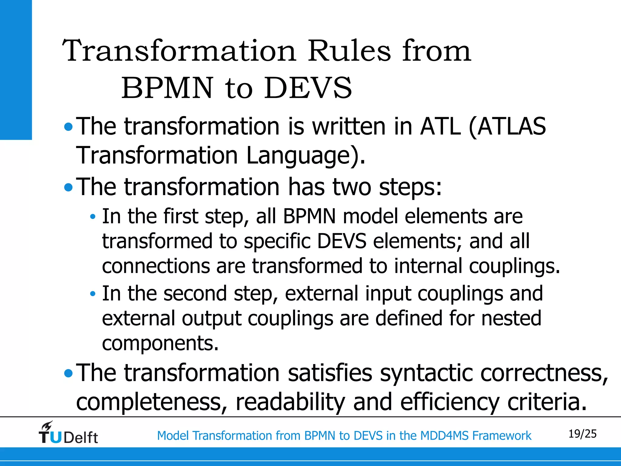 Transformation Rules from
   BPMN to DEVS
•The transformation is written in ATL (ATLAS
 Transformation Language).
•The transformation has two steps:
  • In the first step, all BPMN model elements are
    transformed to specific DEVS elements; and all
    connections are transformed to internal couplings.
  • In the second step, external input couplings and
    external output couplings are defined for nested
    components.
•The transformation satisfies syntactic correctness,
 completeness, readability and efficiency criteria.
         Model Transformation from BPMN to DEVS in the MDD4MS Framework   19/25
 